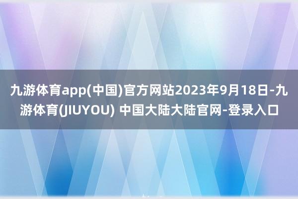 九游体育app(中国)官方网站2023年9月18日-九游体育(JIUYOU) 中国大陆大陆官网-登录入口