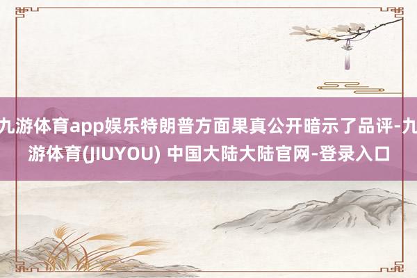 九游体育app娱乐特朗普方面果真公开暗示了品评-九游体育(JIUYOU) 中国大陆大陆官网-登录入口