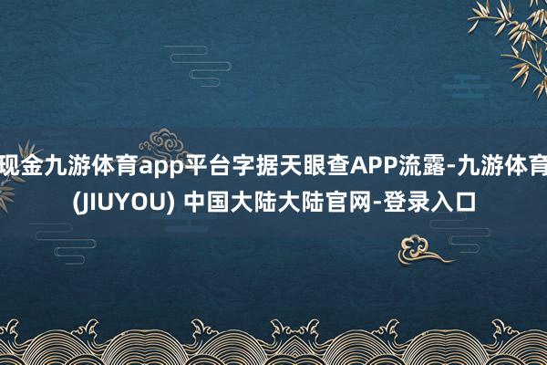 现金九游体育app平台字据天眼查APP流露-九游体育(JIUYOU) 中国大陆大陆官网-登录入口