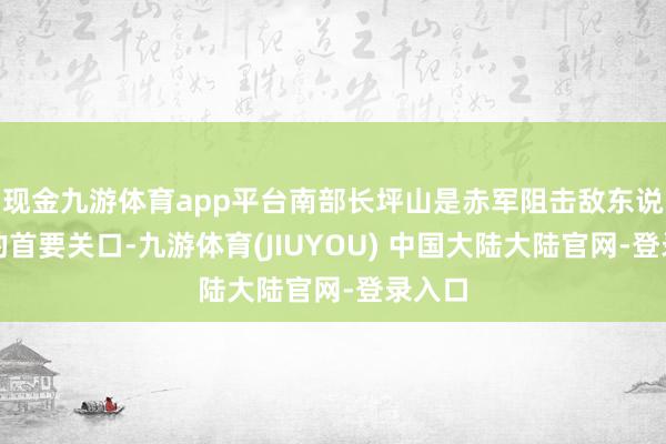 现金九游体育app平台南部长坪山是赤军阻击敌东说念主的首要关口-九游体育(JIUYOU) 中国大陆大陆官网-登录入口