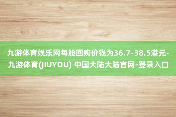 九游体育娱乐网每股回购价钱为36.7-38.5港元-九游体育(JIUYOU) 中国大陆大陆官网-登录入口