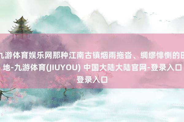 九游体育娱乐网那种江南古镇烟雨拖沓、绸缪悱恻的田地-九游体育(JIUYOU) 中国大陆大陆官网-登录入口