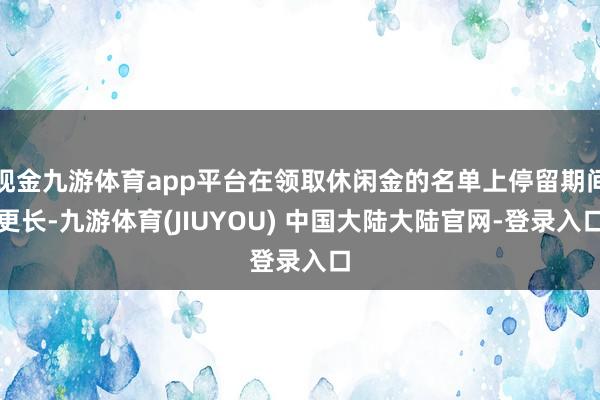 现金九游体育app平台在领取休闲金的名单上停留期间更长-九游体育(JIUYOU) 中国大陆大陆官网-登录入口