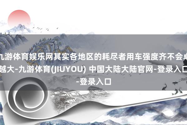 九游体育娱乐网其实各地区的耗尽者用车强度齐不会卓越大-九游体育(JIUYOU) 中国大陆大陆官网-登录入口