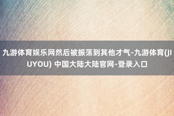 九游体育娱乐网然后被振荡到其他才气-九游体育(JIUYOU) 中国大陆大陆官网-登录入口