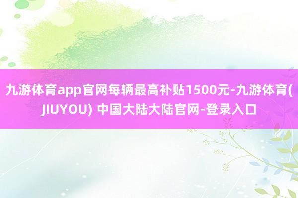 九游体育app官网每辆最高补贴1500元-九游体育(JIUYOU) 中国大陆大陆官网-登录入口