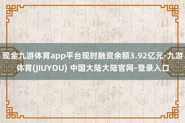 现金九游体育app平台现时融资余额3.92亿元-九游体育(JIUYOU) 中国大陆大陆官网-登录入口