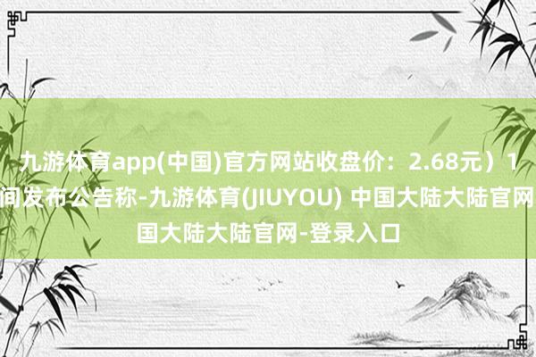 九游体育app(中国)官方网站收盘价：2.68元）1月16日晚间发布公告称-九游体育(JIUYOU) 中国大陆大陆官网-登录入口