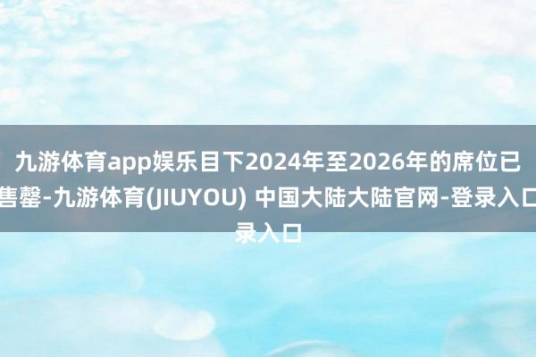 九游体育app娱乐目下2024年至2026年的席位已售罄-九游体育(JIUYOU) 中国大陆大陆官网-登录入口