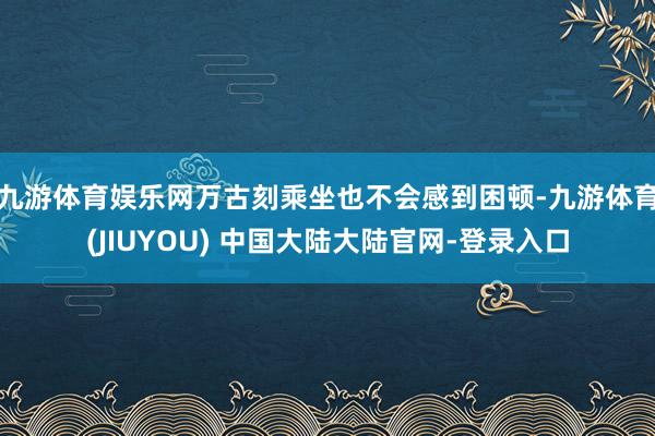 九游体育娱乐网万古刻乘坐也不会感到困顿-九游体育(JIUYOU) 中国大陆大陆官网-登录入口