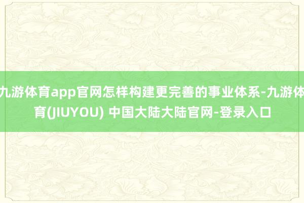 九游体育app官网怎样构建更完善的事业体系-九游体育(JIUYOU) 中国大陆大陆官网-登录入口