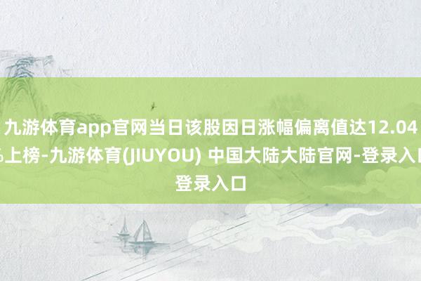 九游体育app官网当日该股因日涨幅偏离值达12.04%上榜-九游体育(JIUYOU) 中国大陆大陆官网-登录入口